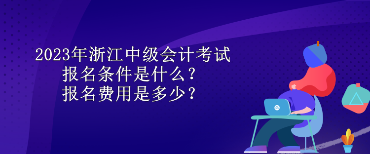 2023年浙江中級會計考試報名條件是什么？報名費用是多少？