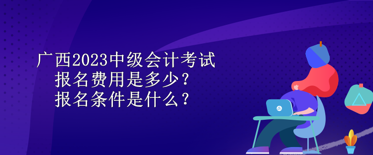 廣西2023中級會計考試報名費用是多少？報名條件是什么？