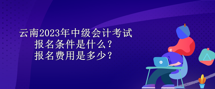 云南2023年中級會計考試報名條件是什么？報名費用是多少？