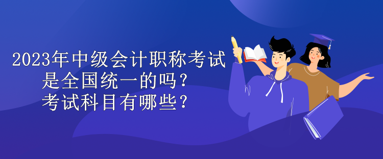 2023年中級會計職稱考試是全國統(tǒng)一的嗎？考試科目有哪些？