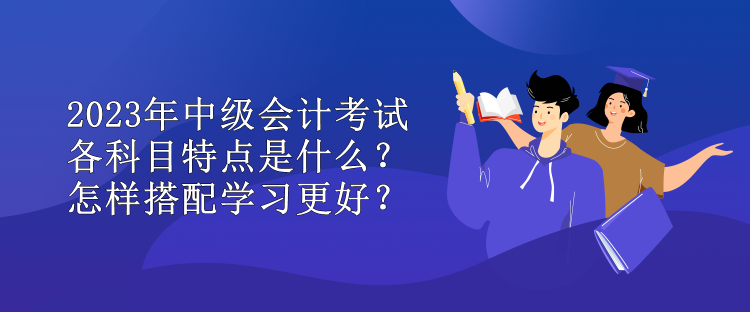 2023年中級會計(jì)考試各科目特點(diǎn)是什么？怎樣搭配學(xué)習(xí)更好？