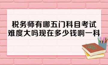 稅務(wù)師有哪五門科目考試？難度大嗎現(xiàn)在多少錢啊一科？