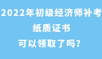 2022年初級經濟師補考紙質證書可以領取了嗎？