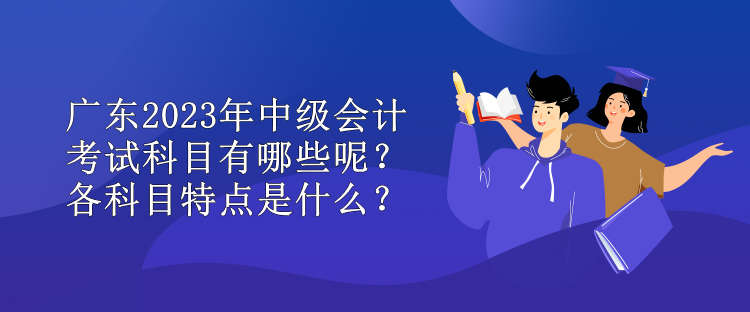 廣東2023年中級會計考試科目有哪些呢？各科目特點是什么？