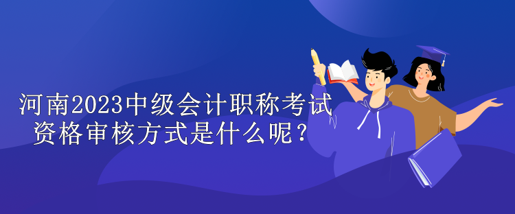 河南2023中級會計職稱考試資格審核方式是什么呢？