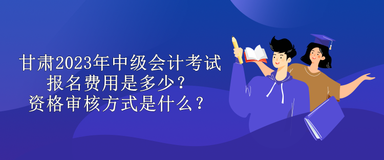 甘肅2023年中級會計考試報名費用是多少？資格審核方式是什么？