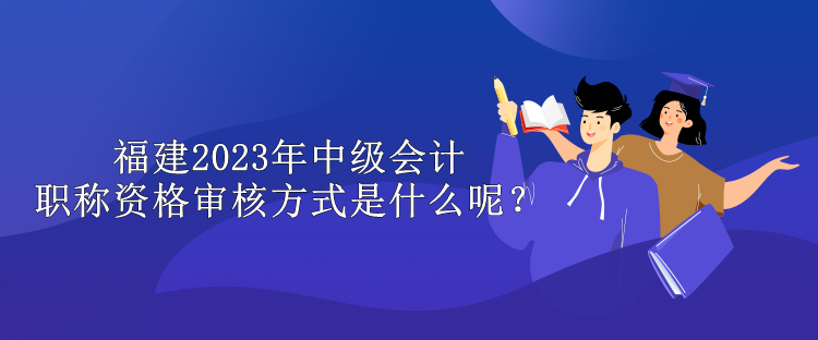 福建2023年中級(jí)會(huì)計(jì)職稱資格審核方式是什么呢？