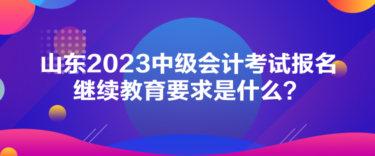 山東2023中級(jí)會(huì)計(jì)考試報(bào)名繼續(xù)教育要求是什么？