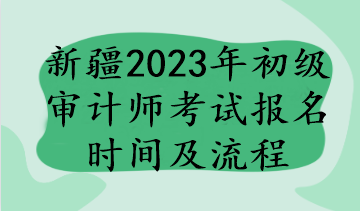 新疆2023年初級(jí)審計(jì)師考試報(bào)名時(shí)間及流程