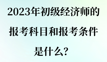 2023年初級經(jīng)濟師的報考科目和報考條件是什么？