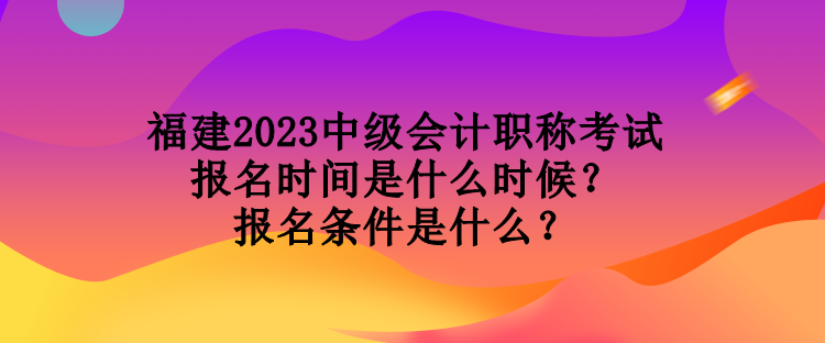 福建2023中級會計職稱考試報名時間是什么時候？報名條件是什么？