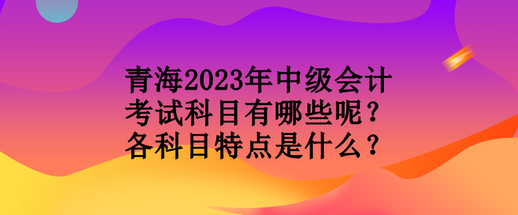 青海2023年中級會計考試科目有哪些呢？各科目特點是什么？