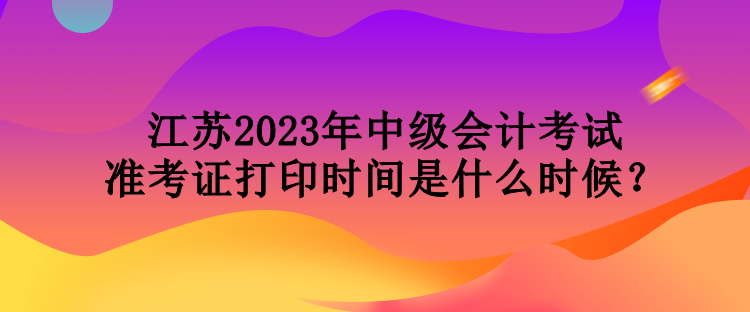 江蘇2023年中級(jí)會(huì)計(jì)考試準(zhǔn)考證打印時(shí)間是什么時(shí)候？