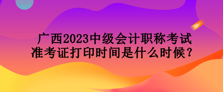 廣西2023中級會計職稱考試準考證打印時間是什么時候？