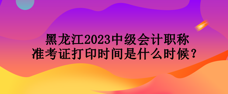 黑龍江2023中級(jí)會(huì)計(jì)職稱準(zhǔn)考證打印時(shí)間是什么時(shí)候？