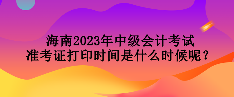 海南2023年中級會計考試準考證打印時間是什么時候呢？