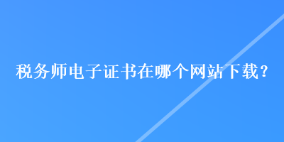 稅務(wù)師電子證書在哪個(gè)網(wǎng)站下載？