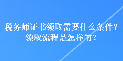 稅務師證書領取需要什么條件？領取流程是怎樣的？