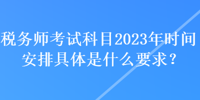 稅務(wù)師考試科目2023年時(shí)間安排具體是什么要求？