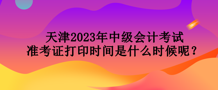 天津2023年中級會計考試準考證打印時間是什么時候呢？