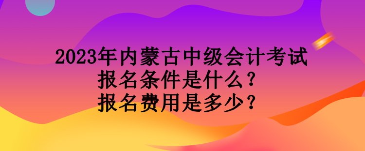 2023年內(nèi)蒙古中級會計考試報名條件是什么？報名費用是多少？