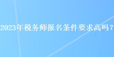 2023年稅務(wù)師報名條件要求高嗎？