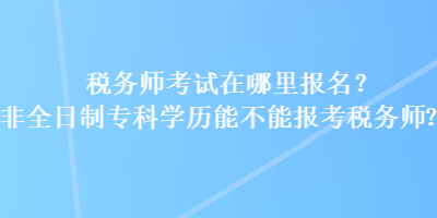 稅務(wù)師考試在哪里報(bào)名？非全日制?？茖W(xué)歷能不能報(bào)考稅務(wù)師？