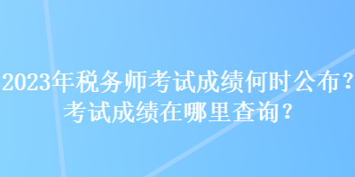 2023年稅務(wù)師考試成績何時公布？考試成績在哪里查詢？