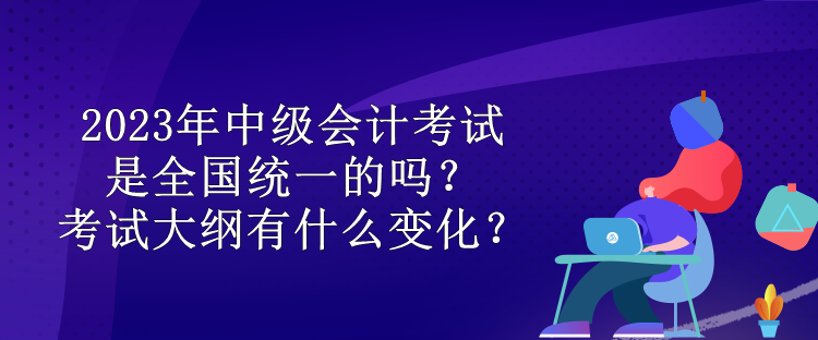 2023年中級(jí)會(huì)計(jì)考試是全國統(tǒng)一的嗎？考試大綱有什么變化？