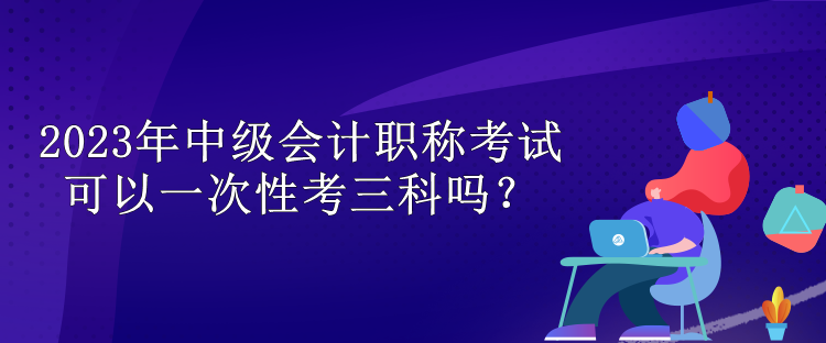 2023年中級會計職稱考試可以一次性考三科嗎？