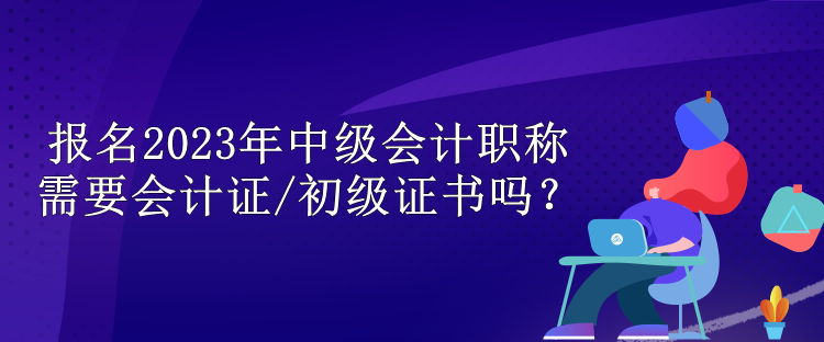 報名2023年中級會計職稱需要會計證/初級證書嗎？