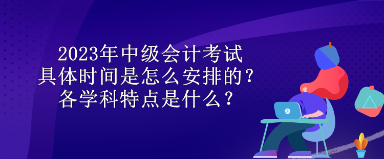 2023年中級(jí)會(huì)計(jì)考試具體時(shí)間是怎么安排的？各學(xué)科特點(diǎn)是什么？