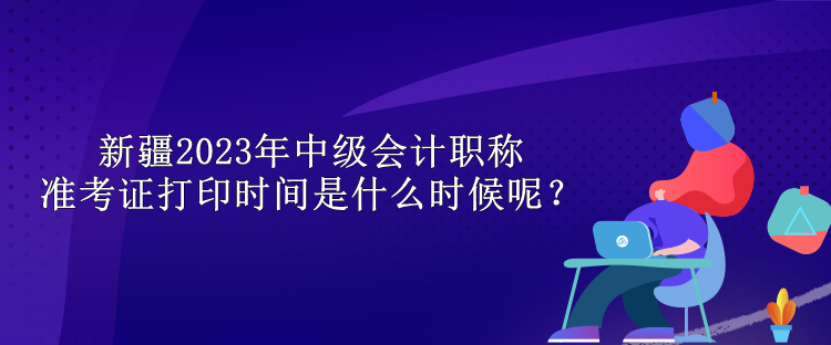 新疆2023年中級(jí)會(huì)計(jì)職稱準(zhǔn)考證打印時(shí)間是什么時(shí)候呢？