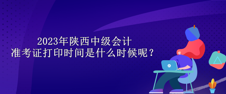 2023年陜西中級會計準考證打印時間是什么時候呢？