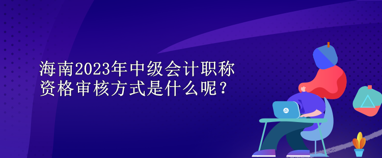 海南2023年中級會計職稱資格審核方式是什么呢？