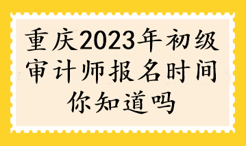 重慶2023年初級審計師報名時間你知道嗎