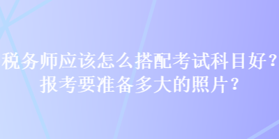 稅務(wù)師應(yīng)該怎么搭配考試科目好？報考要準(zhǔn)備多大的照片？