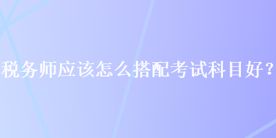 稅務(wù)師應(yīng)該怎么搭配考試科目好？