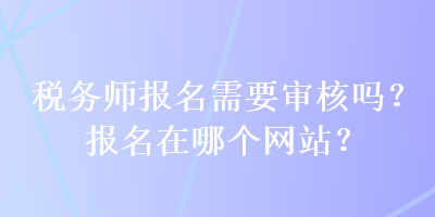 稅務(wù)師報(bào)名需要審核嗎？報(bào)名在哪個(gè)網(wǎng)站？