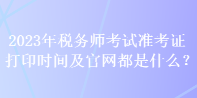 2023年稅務(wù)師考試準(zhǔn)考證打印時間及官網(wǎng)都是什么？