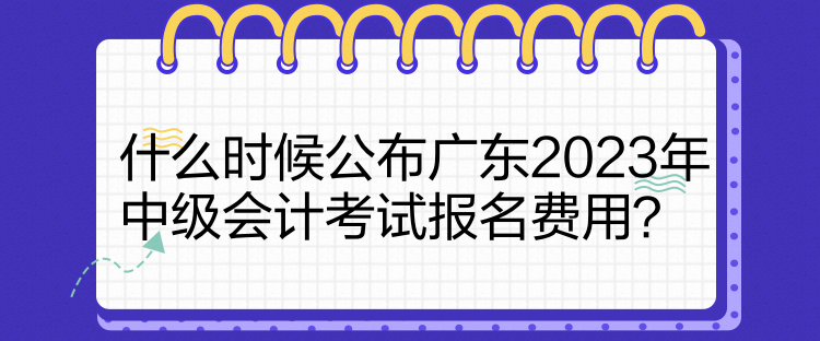 什么時候公布廣東2023年中級會計考試報名費(fèi)用？