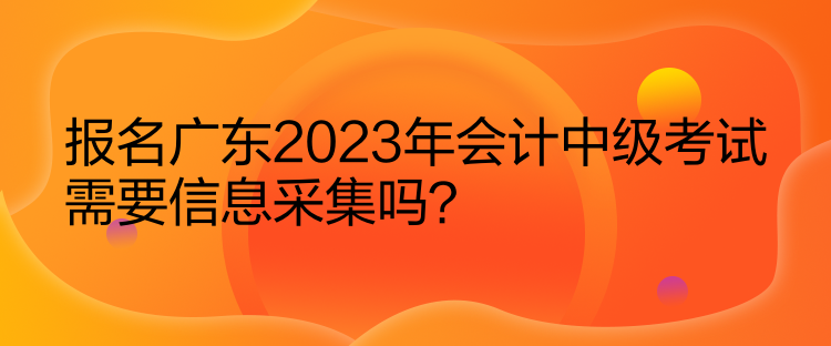 報(bào)名廣東2023年會(huì)計(jì)中級(jí)考試需要信息采集嗎？