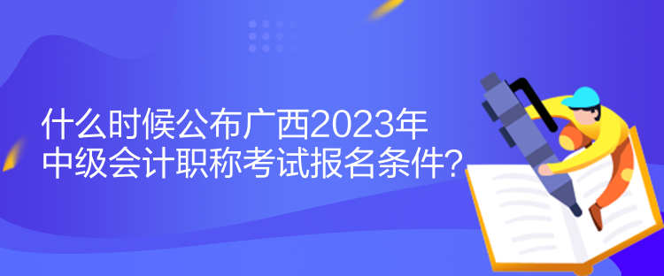 什么時候公布廣西2023年中級會計職稱考試報名條件？