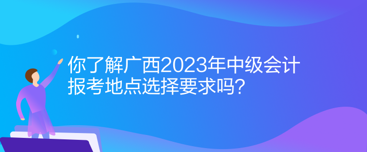 你了解廣西2023年中級(jí)會(huì)計(jì)報(bào)考地點(diǎn)選擇要求嗎？