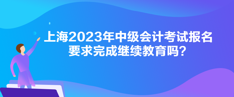 上海2023年中級(jí)會(huì)計(jì)考試報(bào)名要求完成繼續(xù)教育嗎？