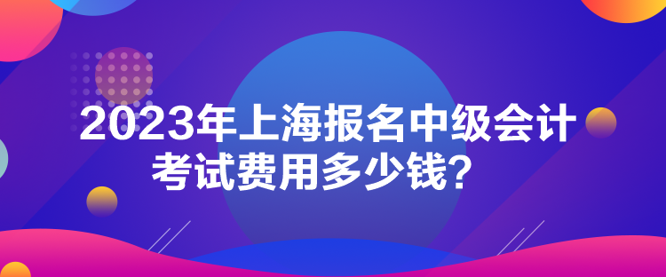 2023年上海報(bào)名中級(jí)會(huì)計(jì)考試費(fèi)用多少錢(qián)？