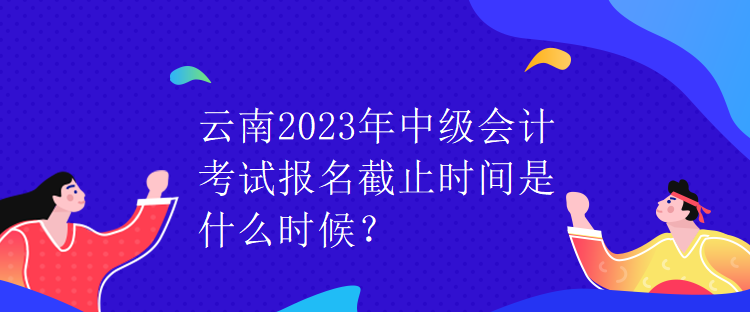 云南2023年中級(jí)會(huì)計(jì)考試報(bào)名截止時(shí)間是什么時(shí)候？