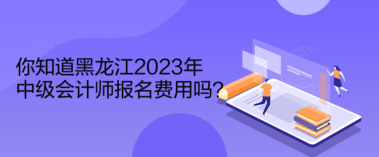 你知道黑龍江2023年中級會計師報名費用嗎？