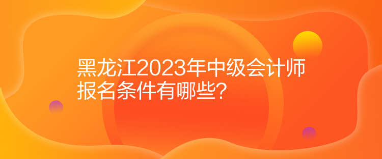 黑龍江2023年中級(jí)會(huì)計(jì)師報(bào)名條件有哪些？