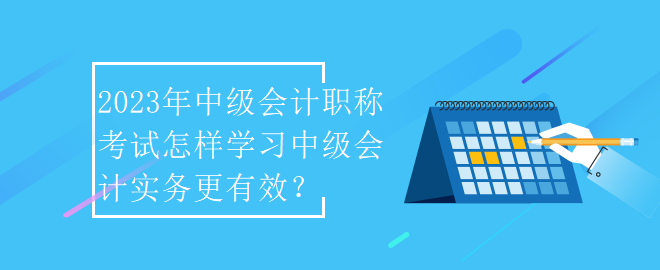 2023年中級會計職稱考試怎樣學習中級會計實務更有效？